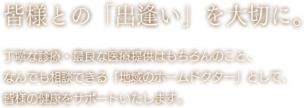 皆様との「出逢い」を大切に。 丁寧な診療・最良な医療提供はもちろんのこと、なんでも相談できる「地域のホームドクター」として、皆さまの健康をサポートいたします。
